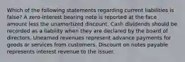 Which of the following statements regarding current liabilities is false? A zero-interest bearing note is reported at the face amount less the unamortized discount. Cash dividends should be recorded as a liability when they are declared by the board of directors. Unearned revenues represent advance payments for goods or services from customers. Discount on notes payable represents interest revenue to the issuer.