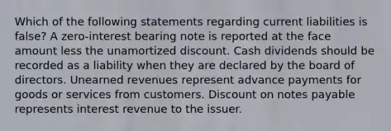 Which of the following statements regarding current liabilities is false? A zero-interest bearing note is reported at the face amount less the unamortized discount. Cash dividends should be recorded as a liability when they are declared by the board of directors. Unearned revenues represent advance payments for goods or services from customers. Discount on notes payable represents interest revenue to the issuer.