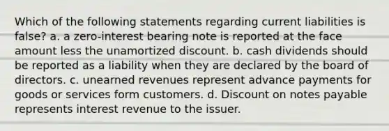 Which of the following statements regarding current liabilities is false? a. a zero-interest bearing note is reported at the face amount less the unamortized discount. b. cash dividends should be reported as a liability when they are declared by the board of directors. c. unearned revenues represent advance payments for goods or services form customers. d. Discount on notes payable represents interest revenue to the issuer.