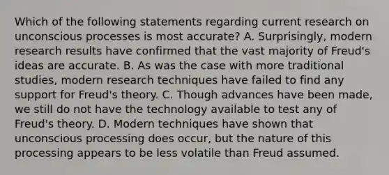 Which of the following statements regarding current research on unconscious processes is most accurate? A. Surprisingly, modern research results have confirmed that the vast majority of Freud's ideas are accurate. B. As was the case with more traditional studies, modern research techniques have failed to find any support for Freud's theory. C. Though advances have been made, we still do not have the technology available to test any of Freud's theory. D. Modern techniques have shown that unconscious processing does occur, but the nature of this processing appears to be less volatile than Freud assumed.