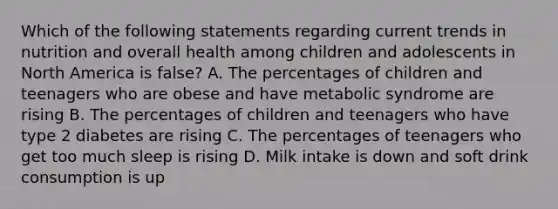 Which of the following statements regarding current trends in nutrition and overall health among children and adolescents in North America is false? A. The percentages of children and teenagers who are obese and have metabolic syndrome are rising B. The percentages of children and teenagers who have type 2 diabetes are rising C. The percentages of teenagers who get too much sleep is rising D. Milk intake is down and soft drink consumption is up