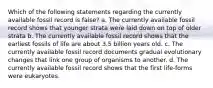 Which of the following statements regarding the currently available fossil record is false? a. The currently available fossil record shows that younger strata were laid down on top of older strata b. The currently available fossil record shows that the earliest fossils of life are about 3.5 billion years old. c. The currently available fossil record documents gradual evolutionary changes that link one group of organisms to another. d. The currently available fossil record shows that the first life-forms were eukaryotes.