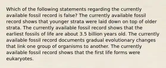 Which of the following statements regarding the currently available fossil record is false? The currently available fossil record shows that younger strata were laid down on top of older strata. The currently available fossil record shows that the earliest fossils of life are about 3.5 billion years old. The currently available fossil record documents gradual evolutionary changes that link one group of organisms to another. The currently available fossil record shows that the first life forms were eukaryotes.