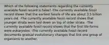 Which of the following statements regarding the currently available fossil record is false? -The currently available fossil record shows that the earliest fossils of life are about 3.5 billion years old. -The currently available fossil record shows that younger strata were laid down on top of older strata. -The currently available fossil record shows that the first life-forms were eukaryotes. -The currently available fossil record documents gradual evolutionary changes that link one group of organisms to another.