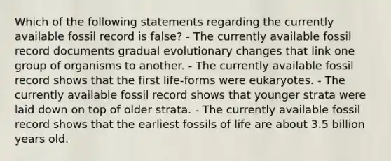 Which of the following statements regarding the currently available fossil record is false? - The currently available fossil record documents gradual evolutionary changes that link one group of organisms to another. - The currently available fossil record shows that the first life-forms were eukaryotes. - The currently available fossil record shows that younger strata were laid down on top of older strata. - The currently available fossil record shows that the earliest fossils of life are about 3.5 billion years old.