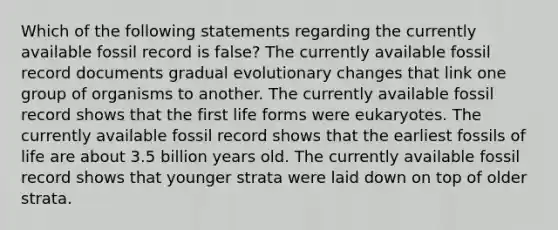 Which of the following statements regarding the currently available fossil record is false? The currently available fossil record documents gradual evolutionary changes that link one group of organisms to another. The currently available fossil record shows that the first life forms were eukaryotes. The currently available fossil record shows that the earliest fossils of life are about 3.5 billion years old. The currently available fossil record shows that younger strata were laid down on top of older strata.