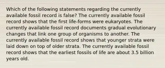 Which of the following statements regarding the currently available fossil record is false? The currently available fossil record shows that the first life-forms were eukaryotes. The currently available fossil record documents gradual evolutionary changes that link one group of organisms to another. The currently available fossil record shows that younger strata were laid down on top of older strata. The currently available fossil record shows that the earliest fossils of life are about 3.5 billion years old.