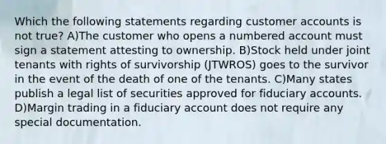 Which the following statements regarding customer accounts is not true? A)The customer who opens a numbered account must sign a statement attesting to ownership. B)Stock held under joint tenants with rights of survivorship (JTWROS) goes to the survivor in the event of the death of one of the tenants. C)Many states publish a legal list of securities approved for fiduciary accounts. D)Margin trading in a fiduciary account does not require any special documentation.