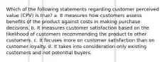 Which of the following statements regarding customer perceived value (CPV) is true? a. It measures how customers assess benefits of the product against costs in making purchase decisions. b. It measures customer satisfaction based on the likelihood of customers recommending the product to other customers. c. It focuses more on customer satisfaction than on customer loyalty. d. It takes into consideration only existing customers and not potential buyers.