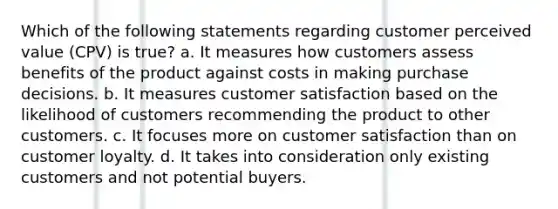 Which of the following statements regarding customer perceived value (CPV) is true? a. It measures how customers assess benefits of the product against costs in making purchase decisions. b. It measures customer satisfaction based on the likelihood of customers recommending the product to other customers. c. It focuses more on customer satisfaction than on customer loyalty. d. It takes into consideration only existing customers and not potential buyers.