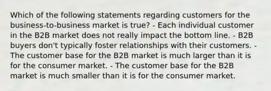 Which of the following statements regarding customers for the business-to-business market is true? - Each individual customer in the B2B market does not really impact the bottom line. - B2B buyers don't typically foster relationships with their customers. - The customer base for the B2B market is much larger than it is for the consumer market. - The customer base for the B2B market is much smaller than it is for the consumer market.