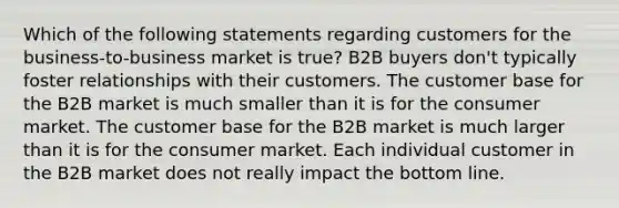 Which of the following statements regarding customers for the business-to-business market is true? B2B buyers don't typically foster relationships with their customers. The customer base for the B2B market is much smaller than it is for the consumer market. The customer base for the B2B market is much larger than it is for the consumer market. Each individual customer in the B2B market does not really impact the bottom line.