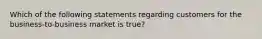 Which of the following statements regarding customers for the business-to-business market is true?