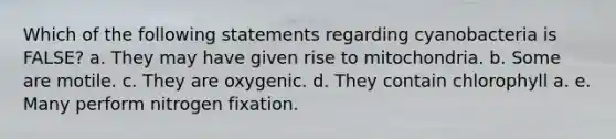 Which of the following statements regarding cyanobacteria is FALSE? a. They may have given rise to mitochondria. b. Some are motile. c. They are oxygenic. d. They contain chlorophyll a. e. Many perform nitrogen fixation.