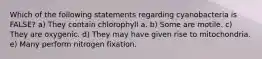 Which of the following statements regarding cyanobacteria is FALSE? a) They contain chlorophyll a. b) Some are motile. c) They are oxygenic. d) They may have given rise to mitochondria. e) Many perform nitrogen fixation.