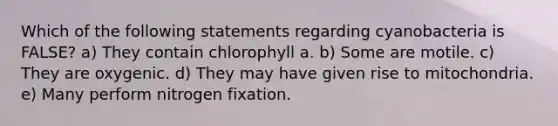 Which of the following statements regarding cyanobacteria is FALSE? a) They contain chlorophyll a. b) Some are motile. c) They are oxygenic. d) They may have given rise to mitochondria. e) Many perform nitrogen fixation.