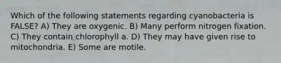 Which of the following statements regarding cyanobacteria is FALSE? A) They are oxygenic. B) Many perform nitrogen fixation. C) They contain chlorophyll a. D) They may have given rise to mitochondria. E) Some are motile.