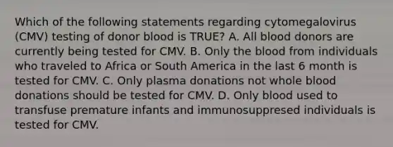 Which of the following statements regarding cytomegalovirus (CMV) testing of donor blood is TRUE? A. All blood donors are currently being tested for CMV. B. Only the blood from individuals who traveled to Africa or South America in the last 6 month is tested for CMV. C. Only plasma donations not whole blood donations should be tested for CMV. D. Only blood used to transfuse premature infants and immunosuppresed individuals is tested for CMV.