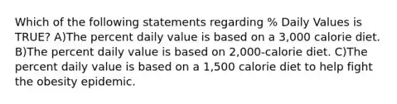 Which of the following statements regarding % Daily Values is TRUE? A)The percent daily value is based on a 3,000 calorie diet. B)The percent daily value is based on 2,000-calorie diet. C)The percent daily value is based on a 1,500 calorie diet to help fight the obesity epidemic.