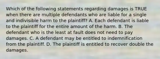 Which of the following statements regarding damages is TRUE when there are multiple defendants who are liable for a single and indivisible harm to the plaintiff? A. Each defendant is liable to the plaintiff for the entire amount of the harm. B. The defendant who is the least at fault does not need to pay damages. C. A defendant may be entitled to indemnification from the plaintiff. D. The plaintiff is entitled to recover double the damages.