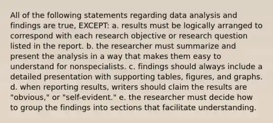 All of the following statements regarding data analysis and findings are true, EXCEPT: a. results must be logically arranged to correspond with each research objective or research question listed in the report. b. the researcher must summarize and present the analysis in a way that makes them easy to understand for nonspecialists. c. findings should always include a detailed presentation with supporting tables, figures, and graphs. d. when reporting results, writers should claim the results are "obvious," or "self-evident." e. the researcher must decide how to group the findings into sections that facilitate understanding.