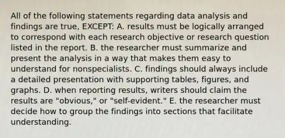 All of the following statements regarding data analysis and findings are true, EXCEPT: A. results must be logically arranged to correspond with each research objective or research question listed in the report. B. the researcher must summarize and present the analysis in a way that makes them easy to understand for nonspecialists. C. findings should always include a detailed presentation with supporting tables, figures, and graphs. D. when reporting results, writers should claim the results are "obvious," or "self-evident." E. the researcher must decide how to group the findings into sections that facilitate understanding.