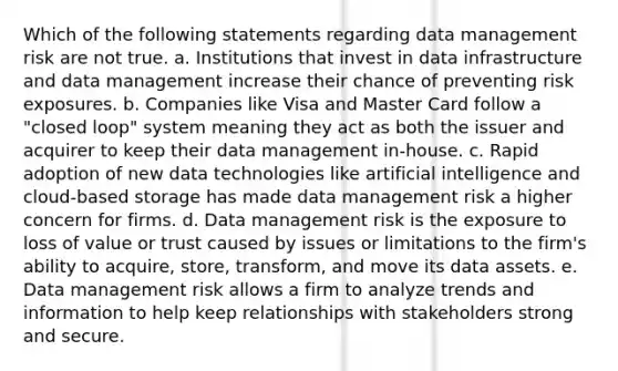 Which of the following statements regarding data management risk are not true. a. Institutions that invest in data infrastructure and data management increase their chance of preventing risk exposures. b. Companies like Visa and Master Card follow a "closed loop" system meaning they act as both the issuer and acquirer to keep their data management in-house. c. Rapid adoption of new data technologies like artificial intelligence and cloud-based storage has made data management risk a higher concern for firms. d. Data management risk is the exposure to loss of value or trust caused by issues or limitations to the firm's ability to acquire, store, transform, and move its data assets. e. Data management risk allows a firm to analyze trends and information to help keep relationships with stakeholders strong and secure.