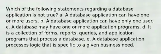 Which of the following statements regarding a database application is not​ true? a. A database application can have one or more users. b. A database application can have only one user. c. A database may have one or more application programs. d. It is a collection of​ forms, reports,​ queries, and application programs that process a database. e. A database application processes logic that is specific to a given business need.