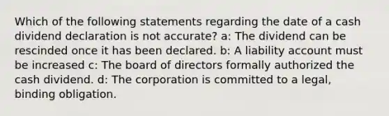 Which of the following statements regarding the date of a cash dividend declaration is not accurate? a: The dividend can be rescinded once it has been declared. b: A liability account must be increased c: The board of directors formally authorized the cash dividend. d: The corporation is committed to a legal, binding obligation.