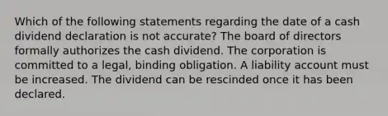 Which of the following statements regarding the date of a cash dividend declaration is not accurate? The board of directors formally authorizes the cash dividend. The corporation is committed to a legal, binding obligation. A liability account must be increased. The dividend can be rescinded once it has been declared.