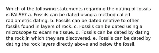 Which of the following statements regarding the dating of fossils is FALSE? a. Fossils can be dated using a method called radiometric dating. b. Fossils can be dated relative to other fossils found in layers of rock. c. Fossils can be dated using a microscope to examine tissue. d. Fossils can be dated by dating the rock in which they are discovered. e. Fossils can be dated by dating the rock layers directly above and below the fossil.