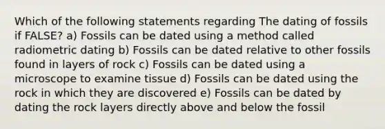 Which of the following statements regarding The dating of fossils if FALSE? a) Fossils can be dated using a method called radiometric dating b) Fossils can be dated relative to other fossils found in layers of rock c) Fossils can be dated using a microscope to examine tissue d) Fossils can be dated using the rock in which they are discovered e) Fossils can be dated by dating the rock layers directly above and below the fossil