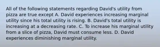 All of the following statements regarding​ David's utility from pizza are true except A. David experiences increasing marginal utility since his total utility is rising. B. ​David's total utility is increasing at a decreasing rate. C. To increase his marginal utility from a slice of​ pizza, David must consume less. D. David experiences diminishing marginal utility.