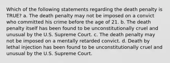 Which of the following statements regarding the death penalty is TRUE? a. The death penalty may not be imposed on a convict who committed his crime before the age of 21. b. The death penalty itself has been found to be unconstitutionally cruel and unusual by the U.S. Supreme Court. c. The death penalty may not be imposed on a mentally retarded convict. d. Death by lethal injection has been found to be unconstitutionally cruel and unusual by the U.S. Supreme Court.