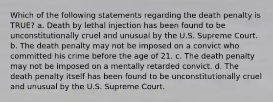 Which of the following statements regarding the death penalty is TRUE? a. Death by lethal injection has been found to be unconstitutionally cruel and unusual by the U.S. Supreme Court. b. The death penalty may not be imposed on a convict who committed his crime before the age of 21. c. The death penalty may not be imposed on a mentally retarded convict. d. The death penalty itself has been found to be unconstitutionally cruel and unusual by the U.S. Supreme Court.