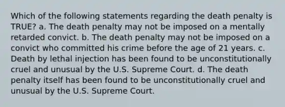 Which of the following statements regarding the death penalty is TRUE? a. The death penalty may not be imposed on a mentally retarded convict. b. The death penalty may not be imposed on a convict who committed his crime before the age of 21 years. c. Death by lethal injection has been found to be unconstitutionally cruel and unusual by the U.S. Supreme Court. d. The death penalty itself has been found to be unconstitutionally cruel and unusual by the U.S. Supreme Court.