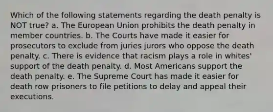 Which of the following statements regarding the death penalty is NOT true? a. The European Union prohibits the death penalty in member countries. b. The Courts have made it easier for prosecutors to exclude from juries jurors who oppose the death penalty. c. There is evidence that racism plays a role in whites' support of the death penalty. d. Most Americans support the death penalty. e. The Supreme Court has made it easier for death row prisoners to file petitions to delay and appeal their executions.