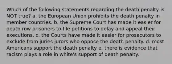 Which of the following statements regarding the death penalty is NOT true? a. the European Union prohibits the death penalty in member countries. b. the Supreme Court has made it easier for death row prisoners to file petitions to delay and appeal their executions. c. the Courts have made it easier for prosecutors to exclude from juries jurors who oppose the death penalty. d. most Americans support the death penalty e. there is evidence that racism plays a role in white's support of death penalty.