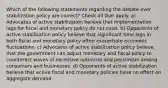 Which of the following statements regarding the debate over stabilization policy are correct? Check all that apply. a) Advocates of active stabilization believe that implementation lags for fiscal and monetary policy do not exist. b) Opponents of active stabilization policy believe that significant time lags in both fiscal and monetary policy often exacerbate economic fluctuations. c) Advocates of active stabilization policy believe that the government can adjust monetary and fiscal policy to counteract waves of excessive optimism and pessimism among consumers and businesses. d) Opponents of active stabilization believe that active fiscal and monetary policies have no effect on aggregate demand.