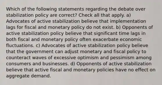 Which of the following statements regarding the debate over stabilization policy are correct? Check all that apply. a) Advocates of active stabilization believe that implementation lags for fiscal and <a href='https://www.questionai.com/knowledge/kEE0G7Llsx-monetary-policy' class='anchor-knowledge'>monetary policy</a> do not exist. b) Opponents of active stabilization policy believe that significant time lags in both fiscal and monetary policy often exacerbate economic fluctuations. c) Advocates of active stabilization policy believe that the government can adjust monetary and <a href='https://www.questionai.com/knowledge/kPTgdbKdvz-fiscal-policy' class='anchor-knowledge'>fiscal policy</a> to counteract waves of excessive optimism and pessimism among consumers and businesses. d) Opponents of active stabilization believe that active fiscal and monetary policies have no effect on aggregate demand.