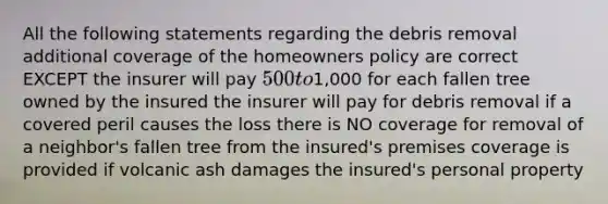 All the following statements regarding the debris removal additional coverage of the homeowners policy are correct EXCEPT the insurer will pay 500 to1,000 for each fallen tree owned by the insured the insurer will pay for debris removal if a covered peril causes the loss there is NO coverage for removal of a neighbor's fallen tree from the insured's premises coverage is provided if volcanic ash damages the insured's personal property