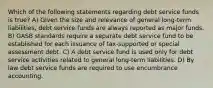 Which of the following statements regarding debt service funds is true? A) Given the size and relevance of general long-term liabilities, debt service funds are always reported as major funds. B) GASB standards require a separate debt service fund to be established for each issuance of tax-supported or special assessment debt. C) A debt service fund is used only for debt service activities related to general long-term liabilities. D) By law debt service funds are required to use encumbrance accounting.