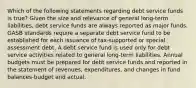 Which of the following statements regarding debt service funds is true? Given the size and relevance of general long-term liabilities, debt service funds are always reported as major funds. GASB standards require a separate debt service fund to be established for each issuance of tax-supported or special assessment debt. A debt service fund is used only for debt service activities related to general long-term liabilities. Annual budgets must be prepared for debt service funds and reported in the statement of revenues, expenditures, and changes in fund balances-budget and actual.