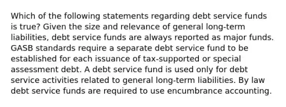 Which of the following statements regarding debt service funds is true? Given the size and relevance of general long-term liabilities, debt service funds are always reported as major funds. GASB standards require a separate debt service fund to be established for each issuance of tax-supported or special assessment debt. A debt service fund is used only for debt service activities related to general long-term liabilities. By law debt service funds are required to use encumbrance accounting.