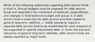 Which of the following statements regarding debt service funds is true? a. Annual budgets must be prepared for debt service funds and reported in the statement of revenues, expenditures, and changes in fund balances-budget and actual. b. A debt service fund is used only for debt service activities related to general long-term liabilities. c. GASB standards require a separate debt service fund to be established for each issuance of tax-supported or special assessment debt. d. Given the size and relevance of general long-term liabilities, debt service funds are always reported as major funds.