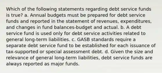 Which of the following statements regarding debt service funds is true? a. Annual budgets must be prepared for debt service funds and reported in the statement of revenues, expenditures, and changes in fund balances-budget and actual. b. A debt service fund is used only for debt service activities related to general long-term liabilities. c. GASB standards require a separate debt service fund to be established for each issuance of tax-supported or special assessment debt. d. Given the size and relevance of general long-term liabilities, debt service funds are always reported as major funds.