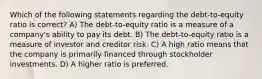 Which of the following statements regarding the debt-to-equity ratio is correct? A) The debt-to-equity ratio is a measure of a company's ability to pay its debt. B) The debt-to-equity ratio is a measure of investor and creditor risk. C) A high ratio means that the company is primarily financed through stockholder investments. D) A higher ratio is preferred.