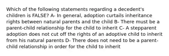 Which of the following statements regarding a decedent's children is FALSE? A- In general, adoption curtails inheritance rights between natural parents and the child B- There must be a parent-child relationship for the child to inherit C- A stepparent adoption does not cut off the rights of an adoptive child to inherit from his natural parents D- There does not need to be a parent-child relationship in order for the child to inherit