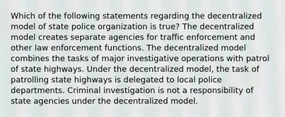 Which of the following statements regarding the decentralized model of state police organization is true? The decentralized model creates separate agencies for traffic enforcement and other law enforcement functions. The decentralized model combines the tasks of major investigative operations with patrol of state highways. Under the decentralized model, the task of patrolling state highways is delegated to local police departments. Criminal investigation is not a responsibility of state agencies under the decentralized model.