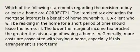 Which of the following statements regarding the decision to buy or lease a home are CORRECT? I. The itemized tax deduction for mortgage interest is a benefit of home ownership. II. A client who will be residing in the home for a short period of time should lease the home. III. The lower the marginal income tax bracket, the greater the advantage of owning a home. IV. Generally, more costs are associated with buying a home, especially if this arrangement is short term.